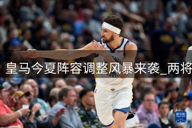 皇马今夏阵容调整风暴来袭 两将拒离队引高层博弈